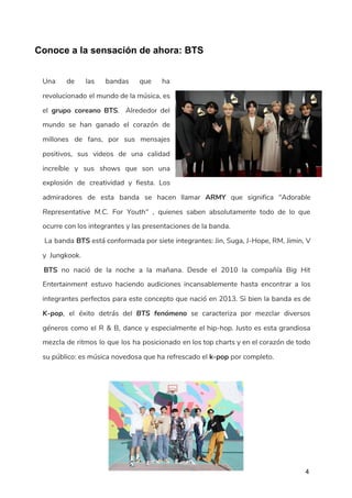 ​ ​Conoce a la sensación de ahora: BTS
 
Una de las bandas que ha           
revolucionado el mundo de la música, es             
el ​grupo coreano BTS​. Alrededor del           
mundo se han ganado el corazón de             
millones de fans, por sus mensajes           
positivos, sus videos de una calidad           
increíble y sus shows que son una             
explosión de creatividad y fiesta. Los           
admiradores de esta banda se hacen llamar ​ARMY que significa ​"Adorable                     
Representative M.C. For Youth" , quienes saben absolutamente todo de lo que                       
ocurre con los integrantes y las presentaciones de la banda. 
​La banda ​BTS está conformada por siete integrantes: Jin, Suga, J-Hope, RM, Jimin, V                             
y Jungkook. 
​BTS no nació de la noche a la mañana. Desde el 2010 la compañía ​Big Hit                                 
Entertainment estuvo haciendo audiciones incansablemente hasta encontrar a los                 
integrantes perfectos para este concepto que nació en 2013. Si bien la banda es de                             
K-pop​, el éxito detrás del ​BTS fenómeno se caracteriza por mezclar diversos                       
géneros como el R & B, dance y especialmente el hip-hop. Justo es esta grandiosa                             
mezcla de ritmos lo que los ha posicionado en los top charts y en el corazón de todo                                   
su público: es música novedosa que ha refrescado el ​k-pop​ por completo. 
   
4
 