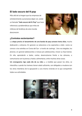 El lado oscuro del K-pop​ ​ 
Más allá de la imagen que las empresas de 
entretenimiento surcoreanas dejan ver, existe 
un llamado ​"lado oscuro del K-Pop"​ que hace 
referencia a problemáticas que miles de 
millones de fanáticos de esta movida 
desconocen.  
¿Contratos esclavizantes?
La ​etapa previa al lanzamiento de una banda de pop coreano toma años​, mucha                           
dedicación y esfuerzo. En general, se selecciona a los aspirantes a ​idols ​-como se                           
conoce a las estrellas en Corea del Sur- a través de castings. ​Una vez elegidos, los                               
jóvenes, en general adolescentes o incluso pre adolescentes, inician su fase trainee.                       
En ella​, ​aprenderán a bailar, cantar, desenvolverse frente a las cámaras, a                       
comunicarse con la prensa y hasta a alimentarse, entre muchas otras cosas. 
Un cronograma rige cada día de su vida y, a medida que pasan los años, se                               
intensifica: cuando los trainees tienen edad suficiente, son obligados a mudarse con                       
los otros miembros de la agrupación a una misma vivienda en la que compartirán                           
todas sus actividades.  
 
 
8
 