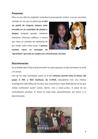 Presiones
Pero no son sólo los exigentes contratos lo preocupante: existen, a su vez, acuerdos                           
verbales en los que se pacta que ​el ​idol                 
no podrá de ninguna manera estar           
envuelto en un escándalo de alcohol o             
drogas; tampoco pueden mantener       
relaciones amorosas públicas a menos         
que haya un contrato de marketing de             
por medio, entre otras cosas. Y ​quienes             
muchas veces se encargan de         
"garantizar" que esto se cumpla son, irónicamente, los fans. 
Discriminación
En el ámbito del K-Pop la discriminación se suele expresar en dos corrientes: la racial                             
y la sexual. 
Uno de los más recordados casos es el del ​romance secreto entre Jo Kwon, del                             
grupo 2 AM, y Shin Soohyun, de U-KISS, descubierto tras una intensa                       
investigación cibernética de los fans, que encontraron viejas dedicatorias en las que                       
ambos confesaron querer comer, dormir, vivir y estar juntos. A pesar de las                         
contundentes pruebas, Jo Kwon lo negó todo, aparentemente, por temor a la                       
discriminación. 
9
 