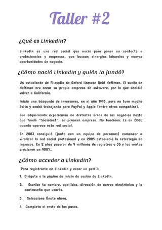  
¿Qué es LinkedIn? 
LinkedIn es una red social que nació para poner en contacto a
profesionales y empresas, que buscan sinergias laborales y nuevas
oportunidades de negocio.
​¿Cómo nació LinkedIn y quién la fundó? 
Un estudiante de Filosofía de Oxford llamado Reid Hoffman. El sueño de
Hoffman era crear su propia empresa de software, por lo que decidió
volver a California.
Inició una búsqueda de inversores, en el año 1993, pero no tuvo mucho
éxito y acabó trabajando para PayPal y Apple (entre otras compañías).
Fue adquiriendo experiencia en distintas áreas de los negocios hasta
que fundó “Socialnet”, su primera empresa. No funcionó. Es en 2002
cuando aparece esta red social.
En 2003 consiguió (junto con un equipo de personas) comenzar a
viralizar la red social profesional y en 2005 estableció la estrategia de
ingresos. En 2 años pasaron de 9 millones de registros a 35 y las ventas
crecieron un 900%.
​¿Cómo acceder a LinkedIn? 
​Para registrarte en LinkedIn y crear un perfil:
1. Dirígete a la página de inicio de sesión de LinkedIn.
2. Escribe tu nombre, apellidos, dirección de correo electrónico y la
contraseña que usarás.
3. Selecciona Únete ahora.
4. Completa el resto de los pasos.
 