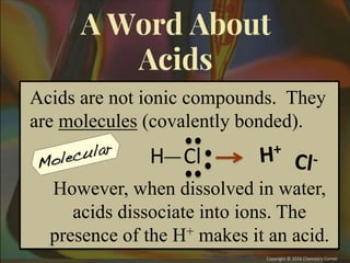 Acids are not ionic compounds. They
are molecules (covalently bonded).
Cl
H
However, when dissolved in water,
acids dissociate into ions. The
presence of the H+ makes it an acid.
 