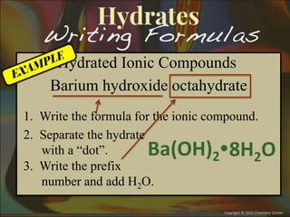 Hydrated Ionic Compounds
Barium hydroxide octahydrate
1. Write the formula for the ionic compound.
Ba(OH)28H2O
3. Write the prefix
number and add H2O.
2. Separate the hydrate
with a “dot”.
 