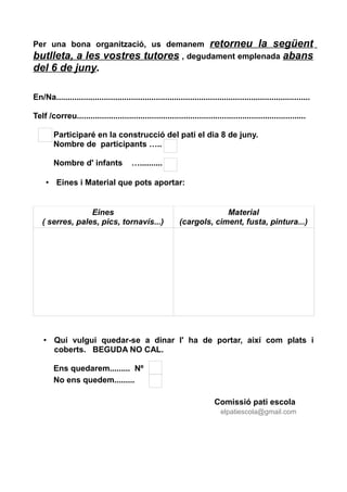 Per una bona organització, us demanem retorneu la següent
butlleta, a les vostres tutores , degudament emplenada abans
del 6 de juny.
En/Na................................................................................................................
Telf /correu.....................................................................................................
Participaré en la construcció del pati el dia 8 de juny.
Nombre de participants …..
Nombre d' infants …..........
• Eines i Material que pots aportar:
Eines
( serres, pales, pics, tornavís...)
Material
(cargols, ciment, fusta, pintura...)
• Qui vulgui quedar-se a dinar l' ha de portar, així com plats i
coberts. BEGUDA NO CAL.
Ens quedarem......... Nº
No ens quedem.........
Comissió pati escola
elpatiescola@gmail.com
 