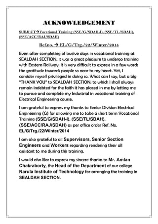 ACKNOWLEDGEMENT
SUBJECTVocational Training (SSE/G/SDAH-I), (SSE/TL/SDAH),
(SSE/ACC/RAJ/SDAH)
Ref.no.  EL/G/Trg./22/Winter/2014
Even after completing of twelve days in vocational training at
SEALDAH SECTION, it was a great pleasure to undergo training
with Eastern Railway. It is very difficult to express in a few words
the gratitude towards people so near to my heart. Yet, I
consider myself privileged in doing so. What can I say, but a big
“THANK YOU” to SEALDAH SECTION; to which I shall always
remain indebted for the faith it has placed in me by letting me
to pursue and complete my Industrial in vocational training of
Electrical Engineering course.
I am grateful to express my thanks to Senior Division Electrical
Engineering (G) for allowing me to take a short term Vocational
Training (SSE/G/SDAH-I), (SSE/TL/SDAH),
(SSE/ACC/RAJ/SDAH) as per office order Ref. No.
EL/G/Trg./22/Winter/2014
I am also grateful to all Supervisors, Senior Section
Engineers and Workers regarding rendering their all
assistant to me during this training.
I would also like to express my sincere thanks to Mr. Amlan
Chakraborty, the Head of the Department of our college
Narula Institute of Technology for arranging the training in
SEALDAH SECTION.
 
