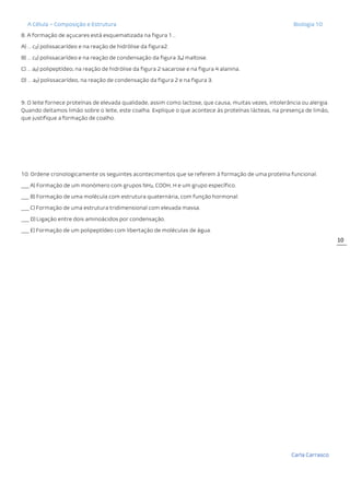 A Célula – Composição e Estrutura Biologia 10
Carla Carrasco
10
8. A formação de açucares está esquematizada na figura 1…
A) … c2) polissacarídeo e na reação de hidrólise da figura2.
B) … c2) polissacarídeo e na reação de condensação da figura 3a) maltose.
C) … a2) polipeptídeo, na reação de hidrólise da figura 2 sacarose e na figura 4 alanina.
D) … a2) polissacarídeo, na reação de condensação da figura 2 e na figura 3.
9. O leite fornece proteínas de elevada qualidade, assim como lactose, que causa, muitas vezes, intolerância ou alergia.
Quando deitamos limão sobre o leite, este coalha. Explique o que acontece às proteínas lácteas, na presença de limão,
que justifique a formação de coalho.
10. Ordene cronologicamente os seguintes acontecimentos que se referem à formação de uma proteína funcional.
___ A) Formação de um monómero com grupos NH2, COOH, H e um grupo específico.
___ B) Formação de uma molécula com estrutura quaternária, com função hormonal.
___ C) Formação de uma estrutura tridimensional com elevada massa.
___ D) Ligação entre dois aminoácidos por condensação.
___ E) Formação de um polipeptídeo com libertação de moléculas de água.
 