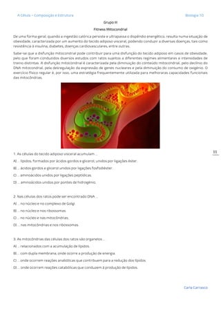 A Célula – Composição e Estrutura Biologia 10
Carla Carrasco
11
Grupo III
Fitness Mitocondrial
De uma forma geral, quando a ingestão calórica persiste e ultrapassa o dispêndio energético, resulta numa situação de
obesidade, caracterizada por um aumento do tecido adiposo visceral, podendo conduzir a diversas doenças, tais como
resistência à insulina, diabetes, doenças cardiovasculares, entre outras.
Sabe-se que a disfunção mitocondrial pode contribuir para uma disfunção do tecido adiposo em casos de obesidade,
pelo que foram conduzidos diversos estudos com ratos sujeitos a diferentes regimes alimentares e intensidades de
treino distintas. A disfunção mitocondrial é caracterizada pela diminuição do conteúdo mitocondrial, pelo declínio do
DNA mitocondrial, pela desregulação da expressão de genes nucleares e pela diminuição do consumo de oxigénio. O
exercício físico regular é, por isso, uma estratégia frequentemente utilizada para melhoraras capacidades funcionais
das mitocôndrias.
1. As células do tecido adiposo visceral acumulam …
A) … lípidos, formados por ácidos gordos e glicerol, unidos por ligações éster.
B) … ácidos gordos e glicerol unidos por ligações fosfodiéster.
C) … aminoácidos unidos por ligações peptídicas.
D) … aminoácidos unidos por pontes de hidrogénio.
2. Nas células dos ratos pode ser encontrado DNA …
A) … no núcleo e no complexo de Golgi.
B) … no núcleo e nos ribossomas.
C) … no núcleo e nas mitocôndrias.
D) … nas mitocôndrias e nos ribossomas.
3. As mitocôndrias das células dos ratos são organelos …
A) … relacionados com a acumulação de lípidos.
B) … com dupla membrana, onde ocorre a produção de energia.
C) … onde ocorrem reações anabólicas que contribuem para a redução dos lípidos.
D) … onde ocorrem reações catabólicas que conduzem à produção de lípidos.
 
