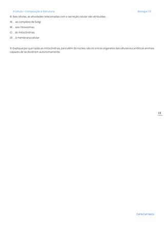 A Célula – Composição e Estrutura Biologia 10
Carla Carrasco
13
8. Nas células, as atividades relacionadas com a secreção celular são atribuídas …
A) … ao complexo de Golgi.
B) … aos ribossomas.
C) … às mitocôndrias.
D) … à membrana celular.
9. Explique por que razão as mitocôndrias, para além do núcleo, são os únicos organelos das células eucarióticas animais
capazes de se dividirem autonomamente.
 