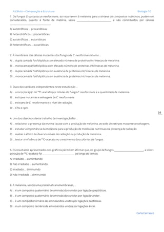 A Célula – Composição e Estrutura Biologia 10
Carla Carrasco
16
1. Os fungos Cryptococcus neoformans, ao recorrerem à melanina para a síntese de compostos nutritivos, podem ser
considerados, quanto à fonte de matéria, seres ____________________________ e são constituídos por células
_________________________________.
A) autotróficos … procarióticas
B) heterotróficos … procarióticas
C) autotróficos … eucarióticas
D) heterotróficos … eucarióticas
2. A membrana das células mutantes dos fungos de C. neoformans é uma …
A) … dupla camada fosfolipídica com elevado número de proteínas intrínsecas de melanina.
B) … monocamada fosfolipídica com elevado número de proteínas intrínsecas de melanina.
C) … dupla camada fosfolipídica com ausência de proteínas intrínsecas de melanina.
D) … monocamada fosfolipídica com ausência de proteínas intrínsecas de melanina.
3. Duas das variáveis independentes neste estudo são …
A) … a incorporação de 14
C-acetato por células do fungo C. neoformans e a quantidade de melanina.
B) … estirpes mutantes e selvagens de C. neoformans.
C) … estirpes de C. neoformans e o nível de radiação.
D) … CFU e cpm.
4. Um dos objetivos deste trabalho de investigação foi …
A) … relacionar a presença da enzima lacase com a produção de melanina, através de estirpes mutantes e selvagens.
B) … estudar a importância da melanina para a produção de moléculas nutritivas na presença de radiação.
C) … avaliar o efeito de diversos níveis de radiação na produção de melanina.
D) … testar a influência de 14
C-acetato no crescimento das colónias de fungos.
5. Os resultados apresentados nos gráficos permitem afirmar que, no grupo de fungos ________________________, a incor-
poração de 14
C-acetato foi __________________________ ao longo do tempo.
A) irradiado … aumentando
B) não irradiado … aumentando
C) irradiado … diminuindo
D) não irradiado … diminuindo
6. A melanina, sendo uma proteína transmembranar, …
A) … é um composto quaternário de aminoácidos unidos por ligações peptídicas.
B) … é um composto quaternário de aminoácidos unidos por ligações éster.
C) … é um composto ternário de aminoácidos unidos por ligações peptídicas.
D) … é um composto ternário de aminoácidos unidos por ligações éster.
 