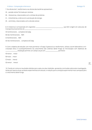 A Célula – Composição e Estrutura Biologia 10
Carla Carrasco
17
7. As células de C. neoformans e as células das bactérias apresentam …
A) … parede celular formada por celulose.
B) … ribossomas, relacionados com a síntese de proteínas.
C) … mitocôndrias, onde ocorre a produção de energia.
D) … centríolos, relacionados com a divisão celular.
8. A melanina é armazenada em organelos ________________________________________ que têm origem em vesiculas de
transporte provenientes do _______________________________________.
A) membranares … complexo de Golgi.
B) não membranares … RER
C) membranares … RER
D) não membranares … complexo de Golgi
9. Com o objetivo de estudar com mais pormenor o fungo Cryptococcus neoformans, utilizou-se em laboratório o mi-
croscópio ótico. O acompanhamento do crescimento das colónias deste fungo ao microscópio com objetivas de
_________________ ampliação permite um campo visual com __________________ pormenor.
A) menor … maior
B) maior … maior
C) maior … menor
D) menor … menor
10. Tendo em conta os resultados obtidos para cada uma das medições, apresente conclusões sobre esta investigação,
tendo por base as duas variáveis experimentais em estudo, e indique qual a condição experimental mais vantajosa para
o crescimento deste fungo.
 