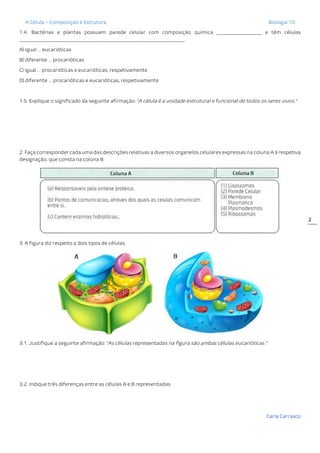 A Célula – Composição e Estrutura Biologia 10
Carla Carrasco
2
1.4. Bactérias e plantas possuem parede celular com composição química ___________________ e têm células
_____________________________________________________________________.
A) igual … eucarióticas
B) diferente … procarióticas
C) igual … procarióticas e eucarióticas, respetivamente
D) diferente … procarióticas e eucarióticas, respetivamente
1.5. Explique o significado da seguinte afirmação: “A célula é a unidade estrutural e funcional de todos os seres vivos.”
2. Faça corresponder cada uma das descrições relativas a diversos organelos celulares expressas na coluna A à respetiva
designação, que consta na coluna B.
3. A figura diz respeito a dois tipos de células.
3.1. Justifique a seguinte afirmação: “As células representadas na figura são ambas células eucarióticas.”
3.2. Indique três diferenças entre as células A e B representadas.
 