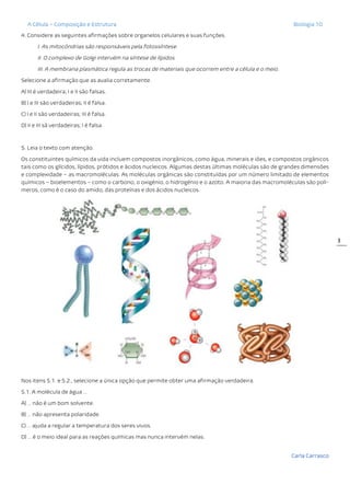 A Célula – Composição e Estrutura Biologia 10
Carla Carrasco
3
4. Considere as seguintes afirmações sobre organelos celulares e suas funções.
I. As mitocôndrias são responsáveis pela fotossíntese.
II. O complexo de Golgi intervém na síntese de lípidos.
III. A membrana plasmática regula as trocas de materiais que ocorrem entre a célula e o meio.
Selecione a afirmação que as avalia corretamente.
A) III é verdadeira; I e II são falsas.
B) I e III são verdadeiras; II é falsa.
C) I e II são verdadeiras; III é falsa.
D) II e III sã verdadeiras; I é falsa.
5. Leia o texto com atenção.
Os constituintes químicos da vida incluem compostos inorgânicos, como água, minerais e iões, e compostos orgânicos
tais como os glícidos, lípidos, prótidos e ácidos nucleicos. Algumas destas últimas moléculas são de grandes dimensões
e complexidade – as macromoléculas. As moléculas orgânicas são constituídas por um número limitado de elementos
químicos – bioelementos – como o carbono, o oxigénio, o hidrogénio e o azoto. A maioria das macromoléculas são polí-
meros, como é o caso do amido, das proteínas e dos ácidos nucleicos.
Nos itens 5.1. e 5.2., selecione a única opção que permite obter uma afirmação verdadeira.
5.1. A molécula de água …
A) … não é um bom solvente.
B) … não apresenta polaridade.
C) … ajuda a regular a temperatura dos seres vivos.
D) … é o meio ideal para as reações químicas mas nunca intervém nelas.
 