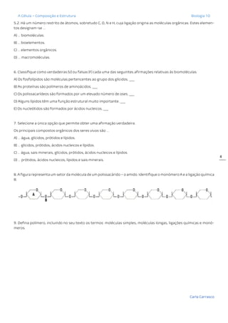 A Célula – Composição e Estrutura Biologia 10
Carla Carrasco
4
5.2. Há um número restrito de átomos, sobretudo C, O, N e H, cuja ligação origina as moléculas orgânicas. Estes elemen-
tos designam-se …
A) … biomoléculas.
B) … bioelementos.
C) … elementos orgânicos.
D) … macromoléculas.
6. Classifique como verdadeiras (V) ou falsas (F) cada uma das seguintes afirmações relativas às biomoléculas.
A) Os fosfolípidos são moléculas pertencentes ao grupo dos glícidos. ___
B) As proteínas são polímeros de aminoácidos. ___
C) Os polissacarídeos são formados por um elevado número de oses. ___
D) Alguns lípidos têm uma função estrutural muito importante. ___
E) Os nucleótidos são formados por ácidos nucleicos. ___
7. Selecione a única opção que permite obter uma afirmação verdadeira.
Os principais compostos orgânicos dos seres vivos são …
A) … água, glícidos, prótidos e lípidos.
B) … glícidos, prótidos, ácidos nucleicos e lípidos.
C) … água, sais minerais, glícidos, prótidos, ácidos nucleicos e lípidos.
D) … prótidos, ácidos nucleicos, lípidos e sais minerais.
8. A figura representa um setor da molécula de um polissacárido – o amido. Identifique o monómero A e a ligação química
B.
9. Defina polímero, incluindo no seu texto os termos: moléculas simples, moléculas longas, ligações químicas e monó-
meros.
 