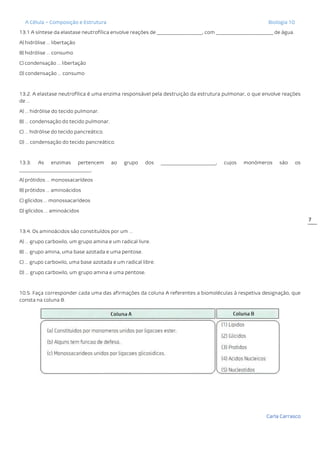 A Célula – Composição e Estrutura Biologia 10
Carla Carrasco
7
13.1 A síntese da elastase neutrofílica envolve reações de ___________________, com ________________________ de água.
A) hidrólise … libertação
B) hidrólise … consumo
C) condensação … libertação
D) condensação … consumo
13.2. A elastase neutrofílica é uma enzima responsável pela destruição da estrutura pulmonar, o que envolve reações
de …
A) … hidrólise do tecido pulmonar.
B) … condensação do tecido pulmonar.
C) … hidrólise do tecido pancreático.
D) … condensação do tecido pancreático.
13.3. As enzimas pertencem ao grupo dos _______________________, cujos monómeros são os
______________________________.
A) prótidos … monossacarídeos
B) prótidos … aminoácidos
C) glícidos … monossacarídeos
D) glícidos … aminoácidos
13.4. Os aminoácidos são constituídos por um …
A) … grupo carboxilo, um grupo amina e um radical livre.
B) … grupo amina, uma base azotada e uma pentose.
C) … grupo carboxilo, uma base azotada e um radical libre.
D) … grupo carboxilo, um grupo amina e uma pentose.
10.5. Faça corresponder cada uma das afirmações da coluna A referentes a biomoléculas à respetiva designação, que
consta na coluna B.
 