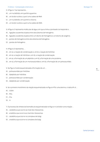 A Célula – Composição e Estrutura Biologia 10
Carla Carrasco
9
2. A figura 1 b2) representa …
A) … um nucleótido, em que B é a guanina.
B) … um ácido nucleico, que é uma cadeia de RNA.
C) … um nucleótido, em que B é a citosina.
D) … um ácido nucleico, que é uma cadeia de DNA.
3. A figura 2 representa moléculas de água, em que a linha a ponteado corresponde a …
A) … ligações covalentes duplas entre dois átomos de hidrogénio.
B) … ligações covalentes duplas entre um átomo de hidrogénio e um átomo de oxigénio.
C) … pontes de hidrogénio entre dois átomos de hidrogénio.
D) … pontes de hidrogénio.
4. A figura 3 representa, …
A) … em a), a reação de condensação e, em b), a reação de hidrólise.
B) … em a), a reação de hidrólise e, em b), a reação de condensação.
C) … em a), a formação de um péptido e, em b), a formação de uma proteína.
D) … em a), a formação de um monossacarídeo e, em b), a formação de um polissacarídeo.
5. Na figura 4 está esquematizada a formação de um …
A) … polissacarídeo por hidrólise.
B) … dipéptido por hidrólise.
C) … polissacarídeo por condensação.
D) … dipéptido por condensação.
6. Se o primeiro monómero da reação esquematizada na figura 4 for uma alanina, o radical R1 é …
A) … COOH.
B) … NH2.
C) … CH3.
D) … H.
7. O processo de síntese da biomolécula esquematizada na figura 4 consiste numa reação …
A) … catabólica que ocorre ao nível dos ribossomas.
B) … anabólica que ocorre ao nível dos ribossomas.
C) … catabólica que ocorre no complexo de Golgi.
D) … anabólica que ocorre no complexo de Golgi.
 