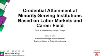 2 0 1 8 M S I C O N V E N I N G
Credential Attainment at
Minority-Serving Institutions
Based on Labor Markets and
Career Field
2018 MSI Convening, Richald College
Diana E. Cruz
Community College Research Center
Teachers College at Columbia University
 