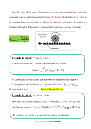 mmoohhaammeeddbboouuaacciiddaa@@yyaahhoooo..ffrr Page 33 sur 96
Cette force est valable pour le dimensionnement des actionneurs linéaires électriques
seulement, pour les actionneurs rotatifs (vanne à ¼ de tour) il suffit d’avoir un couple du
servomoteur ‫ܥ‬ௌ௘௥௩௢ qui convainc les efforts de frottement mécanique de serrage à la
fermeture et le début de l’ouverture, ou encore le frottement de l’axe aux coussinets.
‫ܨ‬ௌ௘௥௩௢ =
‫ܥ‬ௌ௘௥௩௢
‫ݎ‬
Exemple de calcul : PN=200 Psi et DN=1"
Pour la même vanne on a : ‫݅ܦ‬ܽ݉ è‫ݐ‬‫݉݁ݑ݋ݎ݁ݎ‬ ‫ݐ݋‬‫݅ݎ‬ܿ݁ = 25 ݉ ݉
‫ܨ‬ௌ௘௥௩௢ =
140
0,125
× 1
9,81ൗ ≈ 114 ‫݃ܭ‬
 Conditions de l’équilibre des actionneurs linéaires électriques :
Il faut que la somme des forces sur la tige soit nulle, alors : ‫ܨ‬ௌ௘௥௩௢ = ‫ܨ‬ி௟௨௜ௗ௘
Ce qui se traduit ainsi : Fୗୣ୰୴୭ = P୊୪୳୧ୢୣ × S୚୅୐୚୉
Exemple de calcul : PN=200 Psi et DN=1"
Alors Pression maximale de pique 2XPN = 28 bars et DVALVE < 0,9 DN  22,5 mm
Condition de motricité ‫ܨ‬ௌ௘௥௩௢ > 2800000 ×
గ×(଴.଴ଶଶହ)మ
ସ
× 1
9,81ൗ ≈ 113,5 ‫݃ܭ‬
La condition est vérifiée, le servomoteur est valable pour la vanne
Roue dentée
rayon : r
 