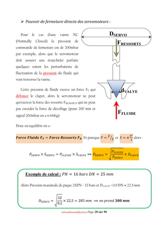 mmoohhaammeeddbboouuaacciiddaa@@yyaahhoooo..ffrr Page 28 sur 96
 Pouvoir de fermeture directe des servomoteurs :
Pour le cas d’une vanne NC
(Normally Closed) la pression de
commande de fermeture est de 200mbar
par exemple, alors que le servomoteur
doit assurer une étanchéité parfaite
quelques soient les perturbations de
fluctuation de la pression du fluide qui
veut traverser la vanne.
Cette pression de fluide exerce un force FF qui
défonce le clapet, alors le servomoteur ne peut
qu’exercer la force des ressorts FRESSORTS qui ne peut
pas excéder la force de décollage (pour 200 mm et
signal 200mbar on a  64Kg)
Donc en équilibre on a :
ࡲ࢕࢘ࢉࢋࡲ࢒࢛࢏ࢊࢋࡲࡲ = ࡲ࢕࢘ࢉࢋࡾࢋ࢙࢙࢕࢚࢙࢘ࡲࡾ Et puisque ܲ = ‫ܨ‬
ܵൗ et ܵ = ߨ
ௗమ
ସ
alors :
ܲௌாோ௏ை × ܵௌாோ௏ை = ܲி௅௎ூ஽ா × ܵ௏஺௅௏ா ⟺ ‫ܦ‬ௌாோ௏ை = ඨ
ܲி௅௎ூ஽ா
ܲௌாோ௏ை
× ‫ܦ‬௏஺௅௏ா
Exemple de calcul : ܲܰ = 16 ܾܽ‫ܰܦݏݎ‬ = 25 ݉ ݉
Alors Pression maximale de pique 2XPN = 32 bars et DVALVE < 0,9 DN  22,5 mm
‫ܦ‬ௌாோ௏ை = ඨ
32
0,2
× 22,5 = 285 ݉ ݉ ⟹ ‫݊݋‬ ‫݀݊݁ݎ݌‬ ૜૙૙ ࢓ ࢓
FRESSORTS
FFLUIDE
DSERVO
dVALVE
 