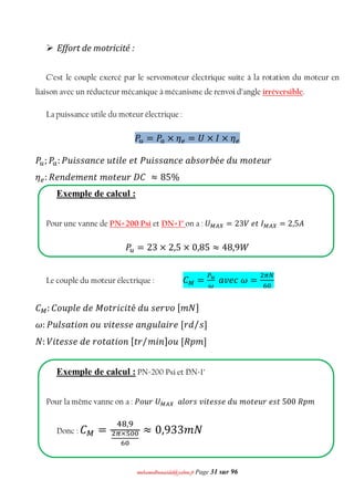mmoohhaammeeddbboouuaacciiddaa@@yyaahhoooo..ffrr Page 31 sur 96
 Effort de motricité :
C’est le couple exercé par le servomoteur électrique suite à la rotation du moteur en
liaison avec un réducteur mécanique à mécanisme de renvoi d’angle irréversible.
La puissance utile du moteur électrique :
ܲ௨ = ܲ௔ × ߟ௘ = ܷ × ‫×ܫ‬ ߟ௘
ܲ௨; ܲ௔: ܲ‫݅ݑ‬‫ݐݑ݁ܿ݊ܽݏݏ‬݈݅݁݁‫݅ݑܲݐ‬‫ܾݎ݋ݏܾܽ݁ܿ݊ܽݏݏ‬é݁݀‫ݑ‬ ݉ ‫ݐ݋‬݁‫ݎݑ‬
ߟ௘: ܴ݁݊݀݁݉ ݁݊‫݉ݐ‬ ‫ݐ݋‬݁‫ܥܦݎݑ‬ ≈ 85%
Exemple de calcul :
Pour une vanne de PN=200 Psi et DN=1" on a : ܷெ ஺௑ = 23ܸ ݁‫ܫݐ‬ெ ஺௑ = 2,5‫ܣ‬
ܲ௨ = 23 × 2,5 × 0,85 ≈ 48,9ܹ
Le couple du moteur électrique : ‫ܥ‬ெ =
௉ೠ
ఠ
ܽ‫߱ܿ݁ݒ‬ =
ଶగே
଺଴
‫ܥ‬ெ : ‫݈݌ݑ݋ܥ‬݁݀݁‫ܯ‬ ‫ݐ݋‬‫݅ݎ‬ܿ݅‫ݐ‬é ݀‫ݑ‬‫݋ݒݎ݁ݏ‬[݉ ܰ]
߱: ܲ‫݈ݑ‬‫ݐܽݏ‬݅‫݊݋‬‫ݑ݋‬ ‫݅ݒ‬‫ݐ‬݁‫݈ݑ݃݊ܽ݁ݏݏ‬ܽ݅‫݀ݎ[݁ݎ‬ ‫ݏ‬/ ]
ܰ: ܸ݅‫ݐ‬݁‫ݐ݋ݎ݁݀݁ݏݏ‬ܽ‫ݐ‬݅‫݊݋‬[‫ݐ‬‫ݎ‬ ݉ ݅݊/ ]‫ݑ݋‬ [ܴ‫݉݌‬ ]
Exemple de calcul : PN=200 Psi et DN=1"
Pour la même vanne on a : ܲ‫ܷݎݑ݋‬ெ ஺௑ ݈ܽ‫݅ݒݏݎ݋‬‫ݐ‬݁‫ݑ݀݁ݏݏ‬ ݉ ‫ݐ݋‬݁‫005ݐݏ݁ݎݑ‬ ܴ‫݉݌‬
Donc : ‫ܥ‬ெ =
ସ଼,ଽ
మഏ×ఱబబ
లబ
≈ 0,933݉ ܰ
 