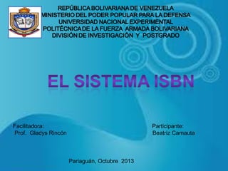REPÚBLICA BOLIVARIANA DE VENEZUELA
MINISTERIO DEL PODER POPULAR PARA LA DEFENSA
UNIVERSIDAD NACIONAL EXPERIMENTAL POLITÉCNICA
DE LA FUERZA NACIONAL BOLIVARIANA
DIRECCIÓN DE INVESTIGACIÓN Y POSTGRADO

Facilitadora:
Prof. Gladys Rincón

Participante:
Beatriz Camauta
Participante:
Beatriz Camauta
Pariaguán, Octubre 2013

 