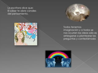 La escritora dice que:
El saber te abre canales
del pensamiento.
Todos tenemos
imaginación y a todos se
nos ocurren las ideas solo es
arriesgarse a plantearse las
preguntas y contestárnosla