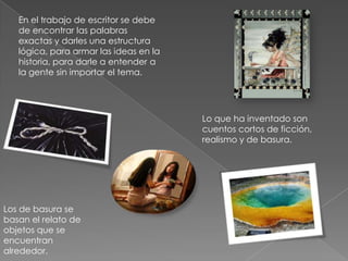 En el trabajo de escritor se debe
de encontrar las palabras
exactas y darles una estructura
lógica, para armar las ideas en la
historia, para darle a entender a
la gente sin importar el tema.
Lo que ha inventado son
cuentos cortos de ficción,
realismo y de basura.
Los de basura se
basan el relato de
objetos que se
encuentran
alrededor.