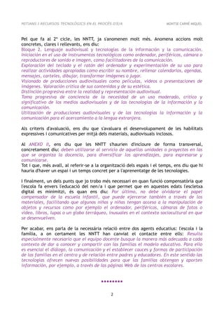 MITJANS I RECURSOS TECNOLÒGICS EN EL PROCÉS D'E/A                        MONTSE CARNÉ MIQUEL



Pel que fa al 2º cicle, les NNTT, ja s'anomenen molt més. Anomena accions molt
concretes, clares i rellevants, ens diu:
Bloque 2. Lenguaje audiovisual y tecnologías de la información y la comunicación.
Iniciación en el uso de instrumentos tecnológicos como ordenador, periféricos, cámara o
reproductores de sonido e imagen, como facilitadores de la comunicación.
Exploración del teclado y el ratón del ordenador y experimentación de su uso para
realizar actividades apropiadas como escribir su nombre, rellenar calendarios, agendas,
mensajes, carteles, dibujar, transformar imágenes o jugar.
Visionado de producciones audiovisuales como películas, videos o presentaciones de
imágenes. Valoración crítica de sus contenidos y de su estética.
Distinción progresiva entre la realidad y representación audiovisual.
Toma progresiva de conciencia de la necesidad de un uso moderado, crítico y
significativo de los medios audiovisuales y de las tecnologías de la información y la
comunicación.
Utilización de producciones audiovisuales y de las tecnologías la información y la
comunicación para el acercamiento a la lengua extranjera.

Als criteris d'avaluació, ens diu que s'avaluara el desenvolupament de les habilitats
expressives i comunicatives per mitjà dels materials, audiovisuals inclosos.

Al ANEXO II, ens diu que les NNTT s'haurien d'incloure de forma transversal,
concretament diu: deben utilizarse al servicio de aquellas unidades o proyectos en las
que se organiza la docencia, para diversificar los aprendizajes, para expresarse y
comunicarse.
Tot i que, més avall, al referir-se a la organització dels espais i el temps, ens diu que hi
hauria d'haver un espai i un temps concret per a l'aprenentatge de les tecnologies.

I finalment, un dels punts que jo trobo més necessari en quan funció compensatòria que
l'escola fa envers l'educació del nen/a i que permet que en aquestes edats l'escletxa
digital es minimitzi, és quan ens diu: Por último, no debe olvidarse el papel
compensador de la escuela infantil, que puede ejercerse también a través de los
materiales, facilitando que algunos niños y niñas tengan acceso a la manipulación de
objetos y recursos como por ejemplo el ordenador, periféricos, cámaras de fotos o
video, libros, lupas o un globo terráqueo, inusuales en el contexto sociocultural en que
se desenvuelven.

Per acabar, ens parla de la necessària relació entre dos agents educatius: l'escola i la
família, a on certament les NNTT han canviat el contacte entre ells: Resulta
especialmente necesario que el equipo docente busque la manera más adecuada a cada
contexto de dar a conocer y compartir con las familias el modelo educativo. Para ello
es esencial el diálogo, la comunicación y el establecer cauces y formas de participación
de las familias en el centro y de relación entre padres y educadores. En este sentido las
tecnologías ofrecen nuevas posibilidades para que las familias obtengan y aporten
información, por ejemplo, a través de las páginas Web de los centros escolares.


                                        ●●●●●●●●

                                             2
 