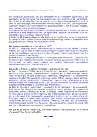 MITJANS I RECURSOS TECNOLÒGICS EN EL PROCÉS D'E/A                        MONTSE CARNÉ MIQUEL



Del llenguatge audiovisual, ens diu concretament: El llenguatge audiovisual i les
tecnologies de la informació i la comunicació estan molt presents en la vida infantil.
Des de ben petits, els infants han de viure les produccions audiovisuals amb els adults i
amb els seus companys. Han de descobrir que les imatges i els sons, com les paraules,
expliquen històries que han d’interpretar progressivament, i han d’utilitzar imatges,
sons i paraules per a construir missatges.
A través de les narracions d’històries i del diàleg amb els adults l’infant aprendrà a
diferenciar el món imaginari del real. En aquest àmbit adquireix rellevància l’ús de les
tecnologies de la informació i la comunicació .
A l'objectiu 13, d'aquesta àrea, ens diu: Iniciar-se en la utilització de les tecnologies de
la comunicació i la informació com a recurs d’aprenentatge i recerca, d’expressió i de
joc, fent-ne un ús cada cop més responsable i crític

Per sorpresa, apareixen al primer cicle les NNTT:
Al Bloc 1. Llenguatge Verbal: Comprensió de la comunicació dels adults i d’altres
infants, així com de texts i relats orals produïts per mitjans audiovisuals en situacions
de la vida quotidiana, mantenint una actitud d’escolta i respecte cap als altres en les
situacions comunicatives de grup.
I també al Bloc 2 Llenguatge audiovisual i tecnologies de la informació i la comunicació:
Iniciació en l’ús d’alguns instruments tecnològics senzills; Aproximació i interès per la
interpretació de relats orals produïts per mitjans audiovisuals (produccions
audiovisuals: pel·lícules, dibuixos animats…).

Pel que fa al 2º cicle, ja apareix reiterades vegades i amb més pes:
Al Bloc 1. Llenguatge Verbal: Atenció i interès envers els textos i narracions orals de
tradició cultural (poesies, embarbussaments, endevinalles...) i pels missatges i relats
orals produïts per mitjans audiovisuals; Observació, manipulació i ús, gradualment
autònom, de diferents suports de la llengua escrita: llibres, revistes, diaris, cartells,
etiquetes, mitjans audiovisuals i informàtics... com a eines d’aproximació a les
característiques del llenguatge escrit i per obtenir informació, utilitzant de forma
progressivament ajustada la informació que proporcionen.
Al Bloc 2. Llenguatge audiovisual i tecnologies de la informació i la comunicació:
Iniciació en l’ús d’alguns instruments tecnològics com a elements de comunicació
(ordinador, càmera, reproductors de so i d’imatge).; Presa progressiva de consciència
de la necessitat d’un ús moderat i selectiu dels mitjans audiovisuals i de les tecnologies
de la informació i la comunicació.; Aproximació i interès per la interpretació de
missatges, textos i relats orals produïts per mitjans audiovisuals (produccions
audiovisuals: pel·lícules, dibuixos animats, videojocs, CD Rom, jocs d’ordinador),
distingint progressivament entre la realitat i la representació i valorant de forma cada
cop més crítica els seus continguts i la seva estètica.

Pel que fa als criteris d'avaluació, únicament menciona els audiovisuals en el criteri
d'avaluació 9 i de forma molt subtil.

                                        ●●●●●●●●




                                             4
 