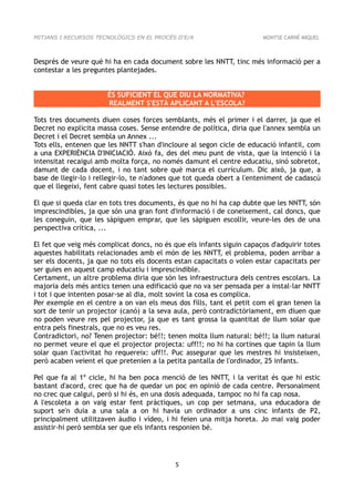 MITJANS I RECURSOS TECNOLÒGICS EN EL PROCÉS D'E/A                       MONTSE CARNÉ MIQUEL



Després de veure què hi ha en cada document sobre les NNTT, tinc més informació per a
contestar a les preguntes plantejades.


                       ÉS SUFICIENT EL QUE DIU LA NORMATIVA?
                       REALMENT S'ESTÀ APLICANT A L'ESCOLA?

Tots tres documents diuen coses forces semblants, més el primer i el darrer, ja que el
Decret no explicita massa coses. Sense entendre de política, diria que l'annex sembla un
Decret i el Decret sembla un Annex ...
Tots ells, entenen que les NNTT s'han d'incloure al segon cicle de educació infantil, com
a una EXPERIÈNCIA D'INICIACIÓ. Això fa, des del meu punt de vista, que la intenció i la
intensitat recaigui amb molta força, no només damunt el centre educatiu, sinó sobretot,
damunt de cada docent, i no tant sobre què marca el currículum. Dic això, ja que, a
base de llegir-lo i rellegir-lo, te n'adones que tot queda obert a l'enteniment de cadascú
que el llegeixi, fent cabre quasi totes les lectures possibles.

El que si queda clar en tots tres documents, és que no hi ha cap dubte que les NNTT, són
imprescindibles, ja que són una gran font d'informació i de coneixement, cal doncs, que
les coneguin, que les sàpiguen emprar, que les sàpiguen escollir, veure-les des de una
perspectiva crítica, ...

El fet que veig més complicat doncs, no és que els infants siguin capaços d'adquirir totes
aquestes habilitats relacionades amb el món de les NNTT, el problema, poden arribar a
ser els docents, ja que no tots els docents estan capacitats o volen estar capacitats per
ser guies en aquest camp educatiu i imprescindible.
Certament, un altre problema diria que són les infraestructura dels centres escolars. La
majoria dels més antics tenen una edificació que no va ser pensada per a instal·lar NNTT
i tot i que intenten posar-se al dia, molt sovint la cosa es complica.
Per exemple en el centre a on van els meus dos fills, tant el petit com el gran tenen la
sort de tenir un projector (canó) a la seva aula, però contradictòriament, em diuen que
no poden veure res pel projector, ja que es tant grossa la quantitat de llum solar que
entra pels finestrals, que no es veu res.
Contradictori, no? Tenen projector: bé!!; tenen molta llum natural: bé!!; la llum natural
no permet veure el que el projector projecta: uff!!; no hi ha cortines que tapin la llum
solar quan l'activitat ho requereix: uff!!. Puc assegurar que les mestres hi insisteixen,
però acaben veient el que pretenien a la petita pantalla de l'ordinador, 25 infants.

Pel que fa al 1º cicle, hi ha ben poca menció de les NNTT, i la veritat és que hi estic
bastant d'acord, crec que ha de quedar un poc en opinió de cada centre. Personalment
no crec que calgui, però si hi és, en una dosis adequada, tampoc no hi fa cap nosa.
A l'escoleta a on vaig estar fent pràctiques, un cop per setmana, una educadora de
suport se'n duia a una sala a on hi havia un ordinador a uns cinc infants de P2,
principalment utilitzaven àudio i vídeo, i hi feien una mitja horeta. Jo mai vaig poder
assistir-hi però sembla ser que els infants responien bé.




                                            5
 