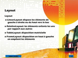 Layout
Layout
o LinearLayout: dispose les éléments de
gauche à droite ou du haut vers le bas
o RelativeLayout: les éléments enfants les uns
par rapport aux autres
o TableLayout: disposition matricielle
o FrameLayout: disposition en haut à gauche
en empilant les éléments
11Saber LAJILI
 