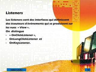 Listeners
Les listeners sont des interfaces qui définissent
des écouteurs d'événements qui se produisent sur
les vues « View ».
On distingue
- « OnClickListener »,
- OnLongClickListener et
- OnKeyListener.
15Saber LAJILI
 