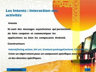 Les Intents : Interaction des
activités
Intents
Ils sont des messages asynchrones qui permettent
de faire coopérer et communiquer les
applications ou bien les composants Android.
Constructeurs
Intent(String action, Uri uri, Context packageContext, Class<?> cls)
Créer un objet intent pour un composant spécifique avec une action
et des données spécifiques.
17Saber LAJILI
 