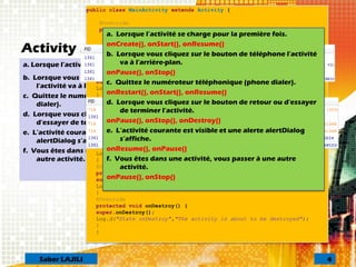 Activity : scénarios
a. Lorsque l’activité se charge pour la première fois.
b. Lorsque vous cliquez sur le bouton de téléphone
l'activité va à l'arrière-plan.
c. Quittez le numéroteur téléphonique (phone
dialer).
d. Lorsque vous cliquez sur le bouton de retour ou
d'essayer de terminer l'activité.
e. L’activité courante est visible et une alerte
alertDialog s’affiche.
f. Vous êtes dans une activité, vous passer à une
autre activité.
public class MainActivity extends Activity {
@Override
public void onCreate(Bundle savedInstanceState) {
super.onCreate(savedInstanceState);
Log.d("***State on create", "activité créée....");
setContentView(R.layout.activity_main);
}
@Override
protected void onStart() {
super.onStart();
Log.d("*** State started","The activity is about to become visible");
}
@Override
protected void onResume() {
super.onResume();
Log.d("***State onResume","The activity has become visible");
}
@Override
protected void onPause() {
super.onPause();
Log.d("State onPause()","activity is taking focus");
}
@Override
protected void onStop() {
super.onStop();
Log.d("State onStop","The activity is no longer visible");
}
@Override
protected void onDestroy() {
super.onDestroy();
Log.d("State onDestroy","The activity is about to be destroyed");
}
}
a. Lorsque l’activité se charge pour la première fois.
onCreate(), onStart(), onResume()
b. Lorsque vous cliquez sur le bouton de téléphone l'activité
va à l'arrière-plan.
onPause(), onStop()
c. Quittez le numéroteur téléphonique (phone dialer).
onRestart(), onStart(), onResume()
d. Lorsque vous cliquez sur le bouton de retour ou d'essayer
de terminer l'activité.
onPause(), onStop(), onDestroy()
e. L’activité courante est visible et une alerte alertDialog
s’affiche.
onResume(), onPause()
f. Vous êtes dans une activité, vous passer à une autre
activité.
onPause(), onStop()
4Saber LAJILI
 