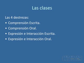 Las clases
Las 4 destrezas:
• Comprensión Escrita.
• Comprensión Oral.
• Expresión e Interacción Escrita.
• Expresión e Interacción Oral.
 