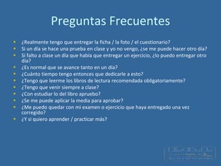Preguntas Frecuentes
 ¿Realmente tengo que entregar la ficha / la foto / el cuestionario?
 Si un día se hace una prueba en clase y yo no vengo, ¿se me puede hacer otro día?
 Si falto a clase un día que había que entregar un ejercicio, ¿lo puedo entregar otro
día?
 ¿Es normal que se avance tanto en un día?
 ¿Cuánto tiempo tengo entonces que dedicarle a esto?
 ¿Tengo que leerme los libros de lectura recomendada obligatoriamente?
 ¿Tengo que venir siempre a clase?
 ¿Con estudiar lo del libro apruebo?
 ¿Se me puede aplicar la media para aprobar?
 ¿Me puedo quedar con mi examen o ejercicio que haya entregado una vez
corregido?
 ¿Y si quiero aprender / practicar más?
 