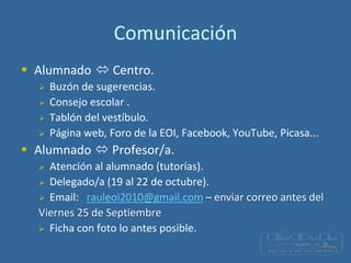 Comunicación
 Alumnado  Centro.
 Buzón de sugerencias.
 Consejo escolar .
 Tablón del vestíbulo.
 Página web, Foro de la EOI, Facebook, YouTube, Picasa...
 Alumnado  Profesor/a.
 Atención al alumnado (tutorías).
 Delegado/a (19 al 22 de octubre).
 Email: rauleoi2010@gmail.com – enviar correo antes del
Viernes 25 de Septiembre
 Ficha con foto lo antes posible.
 