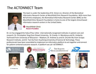 The ACTONNECT Team
The team is under the leadership of Dr. Simon Lin, Director of the Biomedical 
Informatics Research Center at Marshfield Clinic Research Foundation. With more than 
40 full time employees, the Biomedical Informatics Research Center (BIRC) at the 
Marshfield Clinic Research Foundation is home to one of the largest clinical based 
informatics research centers in the United States. 
Dr. Lin has engaged the help of four other  internationally recognized institutes in patient care and 
research: Dr. Christopher Yang from Drexel University,  Dr. Eneida A. Mendonça and Dr. Umberto 
Tachinardi from University of Wisconsin – Madison, Dr. Andrew Su and Dr. Chunlei Wu from Scripps 
Research Institute, and Dr. Tian Xia from Huazhong University of Science & Technology. These 
professionals have been assembled to implement an informatics platform to act together and connect 
for patient‐centered outcome research. A platform we call  ACTONNECT. 
Dr. Simon Lin
Dr. Christopher Yang  Dr.  Eneida Mendonça Dr. Umberto Tachinardi Dr. Andrew Sue                                            Dr. Chunlei Wu                                                                                  Dr. Tian Xia
 