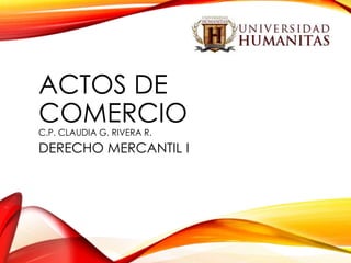 ACTOS DE
COMERCIO
C.P. CLAUDIA G. RIVERA R.

DERECHO MERCANTIL I

 
