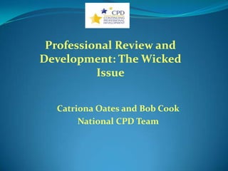 Professional Review and
Development: The Wicked
          Issue


  Catriona Oates and Bob Cook
       National CPD Team
 