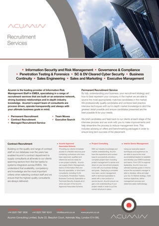Recruitment
Services



               ? Information Security and Risk Management ? Governance & Compliance
        ? Penetration Testing & Forensics ? SC & DV Cleared Cyber Security ? Business
        Continuity ? Sales Engineering ? Sales and Marketing ? Executive Management


Acumin is the leading provider of Information Risk                                  Permanent Recruitment Service
Management Staff in EMEA, specialising in a range of                                By fully understanding your business, your recruitment strategy and
recruitment services that are built on an extensive network,                        how to best represent your company in the market we are able to
strong business relationships and in-depth industry                                 source the most appropriately matched candidates in the market.
knowledge. Acumins expert team of consultants are                                  We professionally qualify candidates and combine best practice
process driven, operate transparently and always with                               interview techniques with our in-depth market knowledge to elicit the
your ultimate business goals in mind.                                               greatest detail possible and ensure candidates presented are the
                                                                                    best possible fit for your needs.
? Permanent Recruitment                           ? Team Moves
? Contract Recruitment                            ? Executive Search                We brief candidates and feed back to our clients at each stage of the
? Managed Recruitment Service                                                       interview process and we work with you to make improvements and
                                                                                    help streamline the process to reduce management time. This
                                                                                    includes advising on offers and benchmarking packages in order to
                                                                                    ensure long term success of the placement.



Contract Recruitment                                 > Acumin Approved                       > Project Consulting                    > Interim Senior Management
                                                       Associates Scheme
Building on the quality and range of contract          Providing our clients immediate         With our industry knowledge and         Using our executive search
staff on our database over the years has               access to a flexible resource pool      market understanding, Acumin            techniques and experience we
                                                       containing contractors who have         have the experience and contact         are able to source the most
enabled Acumins contract department to
                                                       been approved, qualified and            base to successfully provide a          accomplished leaders to establish
supply consultants at all levels to our clients        referenced and are ready for            complete project team including         and develop your EMEA business
spanning sectors from first tier banks to              a new project instantly. Acumin         project management to advise and        and teams. From CEO to regional
systems integrators across EMEA. We                    can supply Interim Management,          direct on your recruitment projects     leadership, Acumin have your
understand that availability, competency               teams of Information Risk and           in line with your business strategy     ultimate business goals in mind to
                                                       Security specialists, or short term     and goals. Deploying a complete         ensure the successful manager is
and knowledge are the most important
                                                       consultants, including CLAS             new team, senior management             able to develop, refine and align
criteria when selecting contract staff and we          Consultants, Penetration Testers,       staff or technical specialists to       your Go-To-Market strategy, meet
ensure that the highest quality consultants            Business Continuity Specialists or      assist with a new product or            revenue objectives, define
are always delivered.                                  Technical Security Analysts all of      service launch, Acumin ensure we        management process and
                                                       which are part of the Acumin            gain a full understanding of your       determine sales methodology.
                                                       Approved Associates Scheme.             project needs in order to put the
                                                                                               correct structure in place.




Telephone:               Facsmile:                   Email:                         Web:
+44 (0)20 7987 3838      +44 (0)20 7987 8243         info@acumin.co.uk              www.acumin.co.uk

Acumin Consulting Limited, Suite 22, Beaufort Court, Admirals Way, London E14 9XL
 