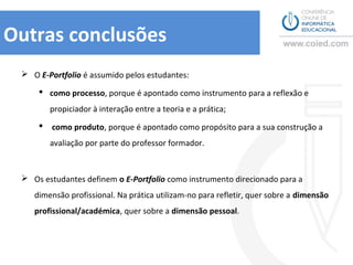 Outras conclusões
  O E-Portfolio é assumido pelos estudantes:

      como processo, porque é apontado como instrumento para a reflexão e
         propiciador à interação entre a teoria e a prática;

        como produto, porque é apontado como propósito para a sua construção a
         avaliação por parte do professor formador.



  Os estudantes definem o E-Portfolio como instrumento direcionado para a
    dimensão profissional. Na prática utilizam-no para refletir, quer sobre a dimensão
    profissional/académica, quer sobre a dimensão pessoal.
 