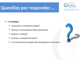 Questões por responder….

  O E-Portfolio:

        desenvolve a competência digital?

      favorece a construção de redes profissionais?

      potencia a reflexão?

      promove a avaliação formativa?

      é um instrumento revelador das competências construídas?
 
