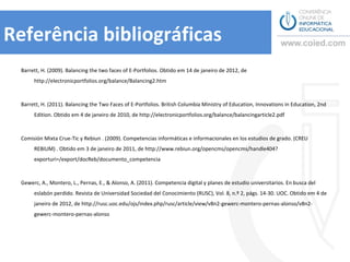 Referência bibliográficas
  Barrett, H. (2009). Balancing the two faces of E-Portfolios. Obtido em 14 de janeiro de 2012, de
       http://electronicportfolios.org/balance/Balancing2.htm



  Barrett, H. (2011). Balancing the Two Faces of E-Portfolios. British Columbia Ministry of Education, Innovations in Education, 2nd
       Edition. Obtido em 4 de janeiro de 2010, de http://electronicportfolios.org/balance/balancingarticle2.pdf



  Comisión Mixta Crue-Tic y Rebiun . (2009). Competencias informáticas e informacionales en los estudios de grado. (CREU
       REBIUM) . Obtido em 3 de janeiro de 2011, de
       http://www.rebiun.org/opencms/opencms/handle404?exporturi=/export/docReb/documento_competencia



  Gewerc, A., Montero, L., Pernas, E., & Alonso, A. (2011). Competencia digital y planes de estudio universitarios. En busca del
       eslabón perdido. Revista de Universidad Sociedad del Conocimiento (RUSC), Vol. 8, n.º 2, págs. 14-30. UOC. Obtido em 4 de
       janeiro de 2012, de http://rusc.uoc.edu/ojs/index.php/rusc/article/view/v8n2-gewerc-montero-pernas-alonso/v8n2-
       gewerc-montero-pernas-alonso
 
