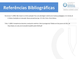 Referências Bibliográficas
Perrenoud, P. (1999). Não mexam na minha avaliação! Para uma abordagem sistémica da mudança pedagógica. In A. Estrela, & A.
     Nóvoa, Avaliações em educação: Novas perspectivas (pp. 171-191). Porto: Porto Editora.



Trillo, F. (2005). Competencias docentes y evaluación auténtica: Falla el protagonista? Obtido em 8 de janeiro de 2012, de
     http://www.unrc.edu.ar/unrc/academica/pdf/cuadernillo03.pdf
 