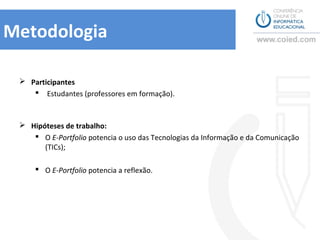 Metodologia

  Participantes
     Estudantes (professores em formação).



  Hipóteses de trabalho:
     O E-Portfolio potencia o uso das Tecnologias da Informação e da Comunicação
       (TICs);

      O E-Portfolio potencia a reflexão.
 