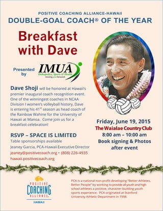 
	
  
Breakfast
with Dave
Friday, June 19, 2015
TheWaialaeCountryClub
8:00 am – 10:00 am
Book signing & Photos
after event
Dave Shoji will be honored at Hawaii’s
premier inaugural coach recognition event.
One of the winningest coaches in NCAA
Division I women’s volleyball history, Dave
is entering his 41st
season as head coach of
the Rainbow Wahine for the University of
Hawaii at Manoa. Come join us for a
breakfast celebration!
 