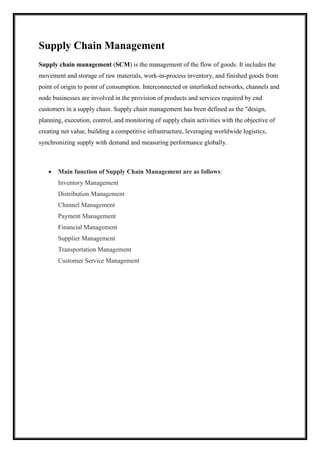 Supply Chain Management 
Supply chain management (SCM) is the management of the flow of goods. It includes the 
movement and storage of raw materials, work-in-process inventory, and finished goods from 
point of origin to point of consumption. Interconnected or interlinked networks, channels and 
node businesses are involved in the provision of products and services required by end 
customers in a supply chain. Supply chain management has been defined as the "design, 
planning, execution, control, and monitoring of supply chain activities with the objective of 
creating net value, building a competitive infrastructure, leveraging worldwide logistics, 
synchronizing supply with demand and measuring performance globally. 
 Main function of Supply Chain Management are as follows: 
Inventory Management 
Distribution Management 
Channel Management 
Payment Management 
Financial Management 
Supplier Management 
Transportation Management 
Customer Service Management 
 