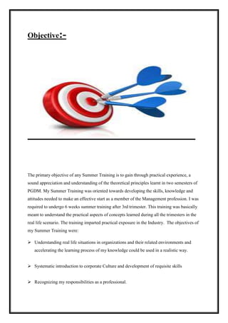 Objective:- 
The primary objective of any Summer Training is to gain through practical experience, a 
sound appreciation and understanding of the theoretical principles learnt in two semesters of 
PGDM. My Summer Training was oriented towards developing the skills, knowledge and 
attitudes needed to make an effective start as a member of the Management profession. I was 
required to undergo 6 weeks summer training after 3rd trimester. This training was basically 
meant to understand the practical aspects of concepts learned during all the trimesters in the 
real life scenario. The training imparted practical exposure in the Industry. The objectives of 
my Summer Training were: 
 Understanding real life situations in organizations and their related environments and 
accelerating the learning process of my knowledge could be used in a realistic way. 
 Systematic introduction to corporate Culture and development of requisite skills 
 Recognizing my responsibilities as a professional. 
 
