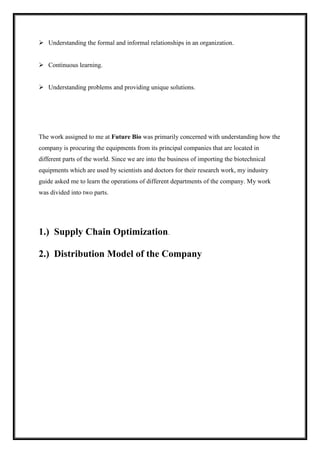  Understanding the formal and informal relationships in an organization. 
 Continuous learning. 
 Understanding problems and providing unique solutions. 
The work assigned to me at Future Bio was primarily concerned with understanding how the 
company is procuring the equipments from its principal companies that are located in 
different parts of the world. Since we are into the business of importing the biotechnical 
equipments which are used by scientists and doctors for their research work, my industry 
guide asked me to learn the operations of different departments of the company. My work 
was divided into two parts. 
1.) Supply Chain Optimization. 
2.) Distribution Model of the Company 
 