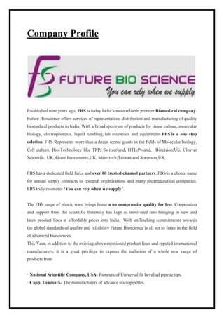 Company Profile 
Established nine years ago, FBS is today India‘s most reliable premier Biomedical company. 
Future Bioscience offers services of representation, distribution and manufacturing of quality 
biomedical products in India. With a broad spectrum of products for tissue culture, molecular 
biology, electrophoresis, liquid handling, lab essentials and equipments FBS is a one stop 
solution. FBS Represents more than a dozen iconic giants in the fields of Molecular biology, 
Cell culture, Bio-Technology like TPP; Switzerland, HTL;Poland, Biocision;US, Cleaver 
Scientific; UK, Grant Instruments;UK, Metertech;Taiwan and Sorenson;US, . 
FBS has a dedicated field force and over 80 trusted channel partners. FBS is a choice name 
for annual supply contracts to research organizations and many pharmaceutical companies. 
FBS truly resonates ‘You can rely when we supply’. 
The FBS range of plastic ware brings home a no compromise quality for less. Cooperation 
and support from the scientific fraternity has kept us motivated into bringing in new and 
latest product lines at affordable prices into India. With unflinching commitments towards 
the global standards of quality and reliability Future Bioscience is all set to foray in the field 
of advanced biosciences. 
This Year, in addition to the existing above mentioned product lines and reputed international 
manufacturers, it is a great privilege to express the inclusion of a whole new range of 
products from 
· National Scientific Company, USA- Pioneers of Universal fit bevelled pipette tips. 
· Capp, Denmark- The manufacturers of advance micropipettes. 
 