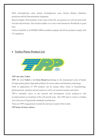DNA electrophoresis units, protein electrophoresis units, Electro blotters, Radiation 
protection and Gel Documentation Equipment. 
Based in Rugby, Warwickshire, in the centre of the UK, our premises are well served by both 
rail and road networks. Our location enables us to serve most businesses Worldwide in good 
time. 
Cleaver Scientific is an ISO9001:2000 accredited company and all our products comply with 
CE regulations. 
 Techno Plastic Products Ltd 
TPP, the color Yellow 
TPP, the color Yellow is the Swiss Brand that belongs to the international circle of brands 
for high quality plastic disposable products for tissue culture and laboratory technology. 
Field of applications of TPP products can be among others found in biotechnology, 
pharmaceutical, institutes and universities as well as in research institutes and others. 
TPP is constantly active in the research and development of new products as well 
as improvements on treatment of the cell growth areas. Also TPP aims to receive a leading 
role in the area of hygienically standards in production. 
These are TPP's engagements towards the end-users receipt of best results. 
TPP home of tissue culture. 
 